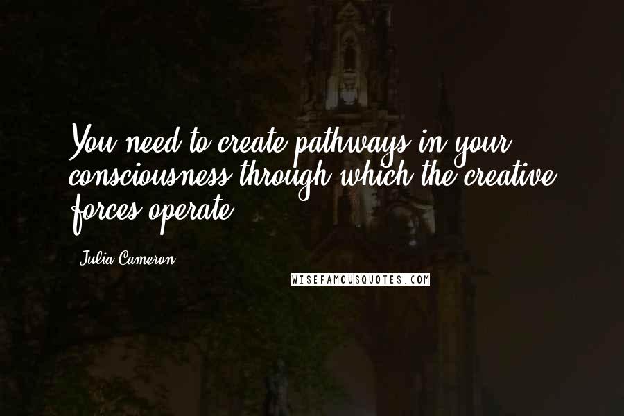 Julia Cameron Quotes: You need to create pathways in your consciousness through which the creative forces operate.