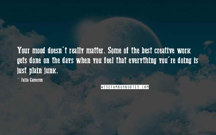 Julia Cameron Quotes: Your mood doesn't really matter. Some of the best creative work gets done on the days when you feel that everything you're doing is just plain junk.