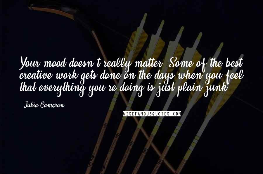 Julia Cameron Quotes: Your mood doesn't really matter. Some of the best creative work gets done on the days when you feel that everything you're doing is just plain junk.