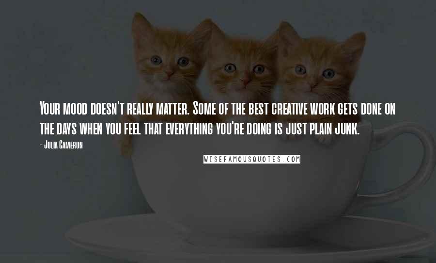 Julia Cameron Quotes: Your mood doesn't really matter. Some of the best creative work gets done on the days when you feel that everything you're doing is just plain junk.