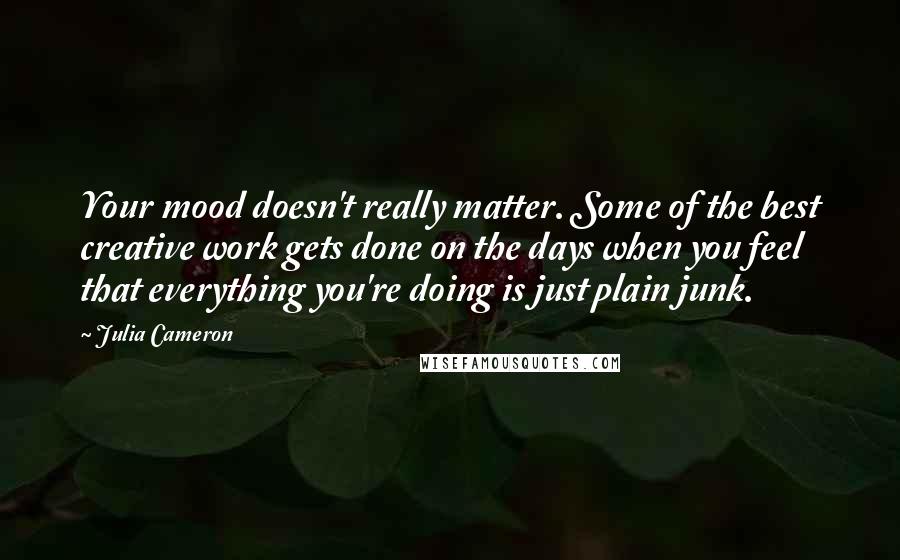 Julia Cameron Quotes: Your mood doesn't really matter. Some of the best creative work gets done on the days when you feel that everything you're doing is just plain junk.