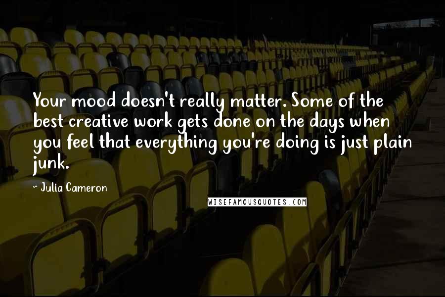 Julia Cameron Quotes: Your mood doesn't really matter. Some of the best creative work gets done on the days when you feel that everything you're doing is just plain junk.