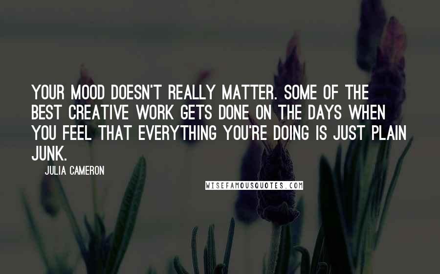 Julia Cameron Quotes: Your mood doesn't really matter. Some of the best creative work gets done on the days when you feel that everything you're doing is just plain junk.