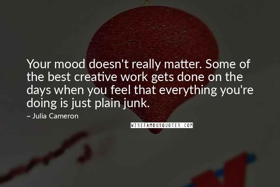 Julia Cameron Quotes: Your mood doesn't really matter. Some of the best creative work gets done on the days when you feel that everything you're doing is just plain junk.