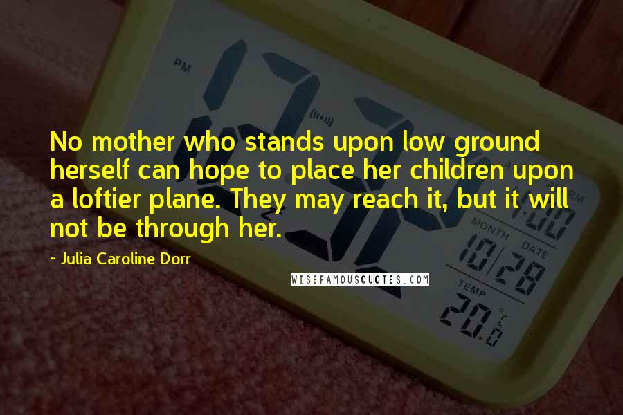 Julia Caroline Dorr Quotes: No mother who stands upon low ground herself can hope to place her children upon a loftier plane. They may reach it, but it will not be through her.