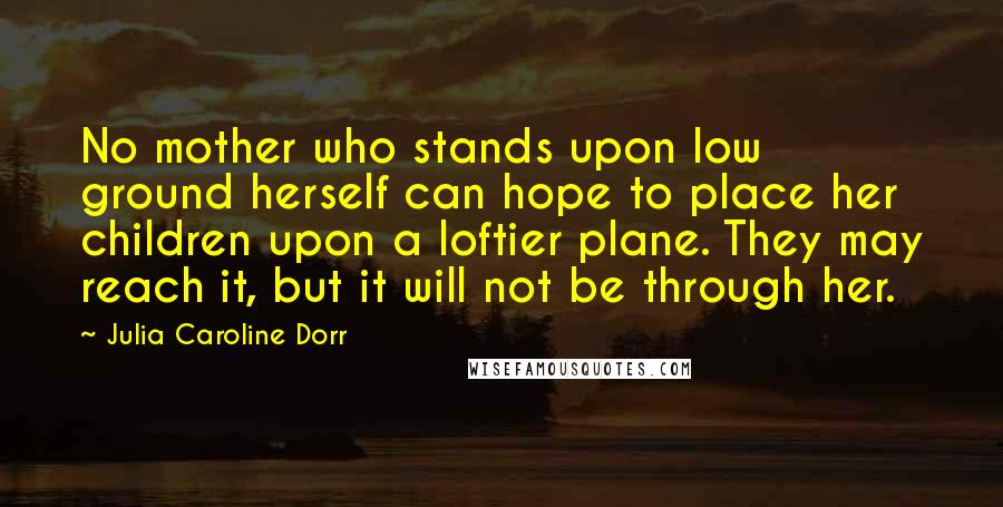 Julia Caroline Dorr Quotes: No mother who stands upon low ground herself can hope to place her children upon a loftier plane. They may reach it, but it will not be through her.