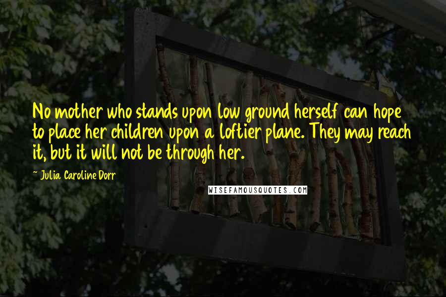 Julia Caroline Dorr Quotes: No mother who stands upon low ground herself can hope to place her children upon a loftier plane. They may reach it, but it will not be through her.