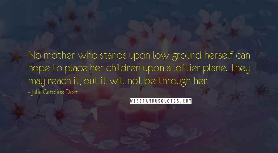 Julia Caroline Dorr Quotes: No mother who stands upon low ground herself can hope to place her children upon a loftier plane. They may reach it, but it will not be through her.