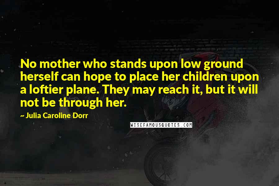 Julia Caroline Dorr Quotes: No mother who stands upon low ground herself can hope to place her children upon a loftier plane. They may reach it, but it will not be through her.