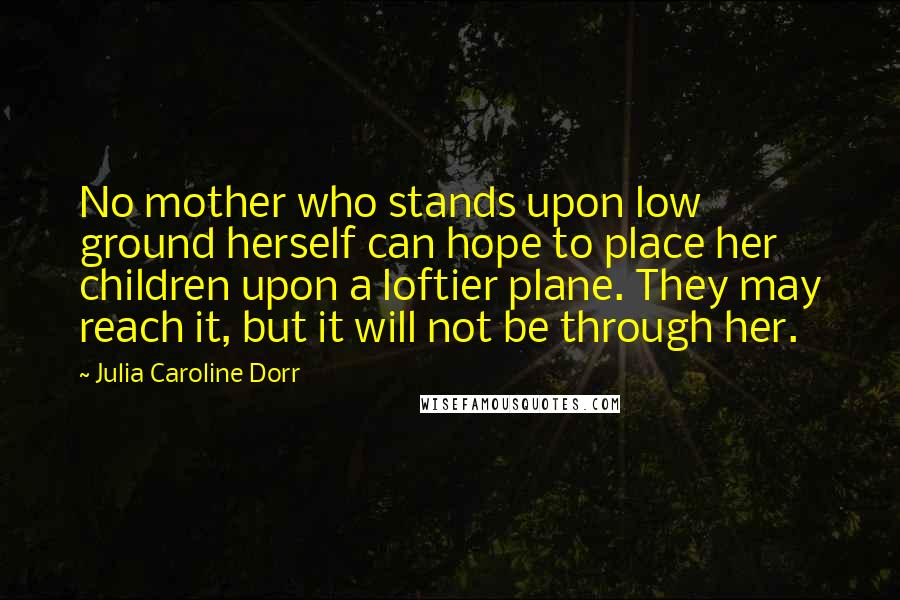 Julia Caroline Dorr Quotes: No mother who stands upon low ground herself can hope to place her children upon a loftier plane. They may reach it, but it will not be through her.
