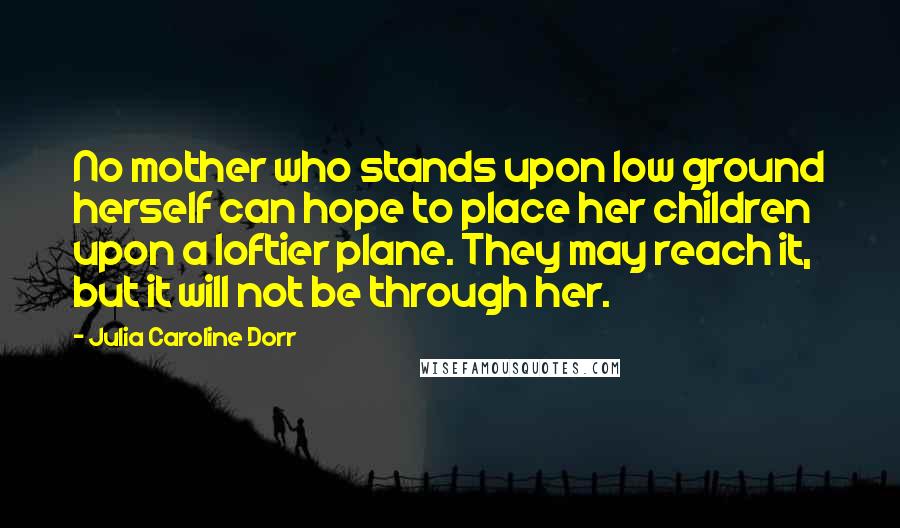 Julia Caroline Dorr Quotes: No mother who stands upon low ground herself can hope to place her children upon a loftier plane. They may reach it, but it will not be through her.