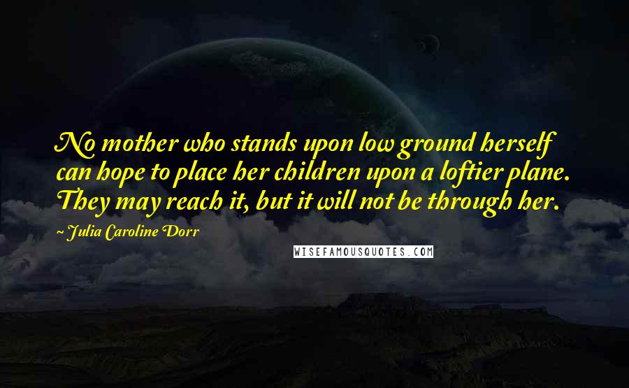 Julia Caroline Dorr Quotes: No mother who stands upon low ground herself can hope to place her children upon a loftier plane. They may reach it, but it will not be through her.