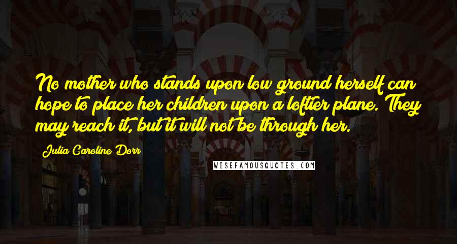 Julia Caroline Dorr Quotes: No mother who stands upon low ground herself can hope to place her children upon a loftier plane. They may reach it, but it will not be through her.