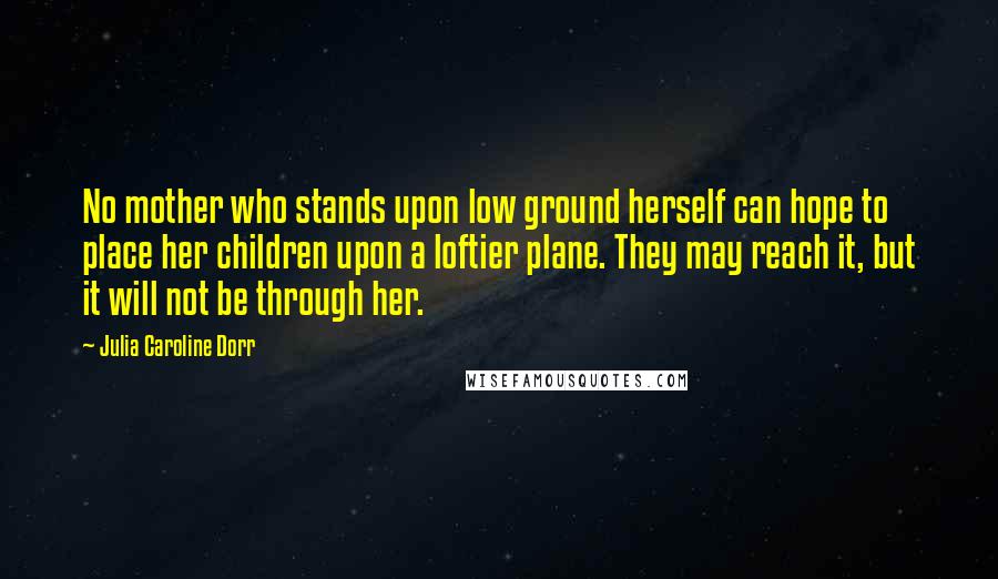 Julia Caroline Dorr Quotes: No mother who stands upon low ground herself can hope to place her children upon a loftier plane. They may reach it, but it will not be through her.