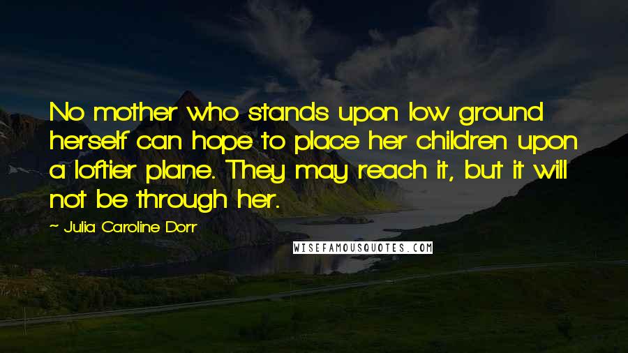 Julia Caroline Dorr Quotes: No mother who stands upon low ground herself can hope to place her children upon a loftier plane. They may reach it, but it will not be through her.