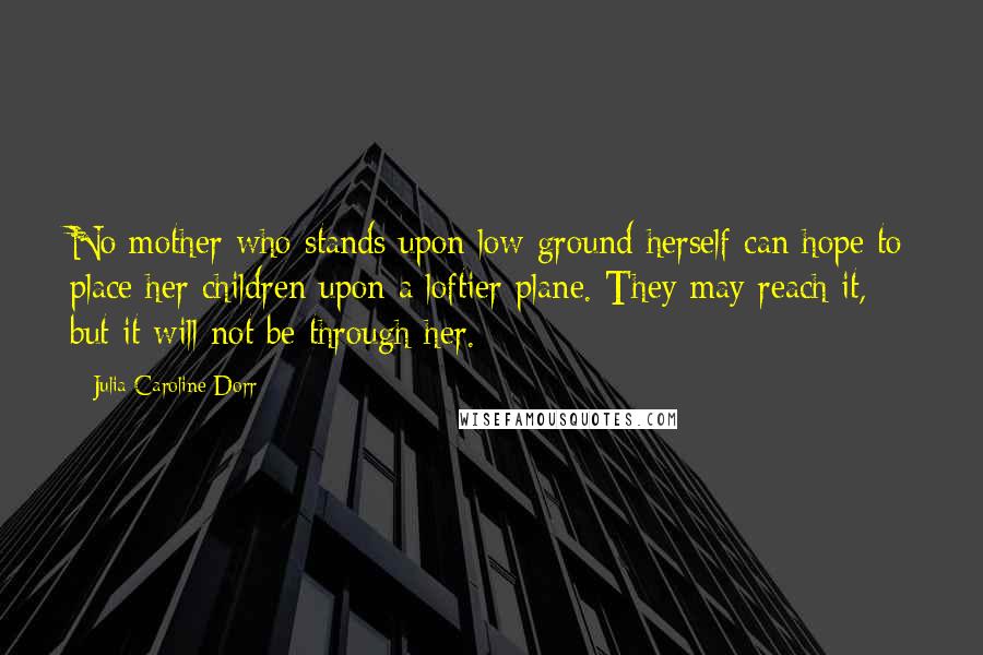 Julia Caroline Dorr Quotes: No mother who stands upon low ground herself can hope to place her children upon a loftier plane. They may reach it, but it will not be through her.