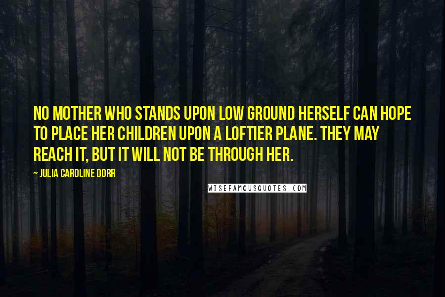 Julia Caroline Dorr Quotes: No mother who stands upon low ground herself can hope to place her children upon a loftier plane. They may reach it, but it will not be through her.