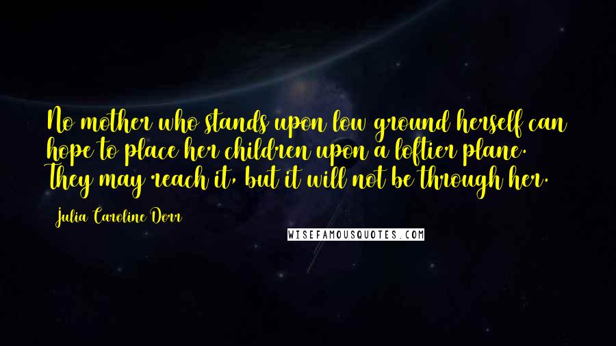 Julia Caroline Dorr Quotes: No mother who stands upon low ground herself can hope to place her children upon a loftier plane. They may reach it, but it will not be through her.