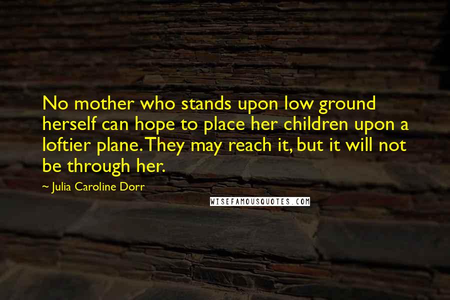 Julia Caroline Dorr Quotes: No mother who stands upon low ground herself can hope to place her children upon a loftier plane. They may reach it, but it will not be through her.