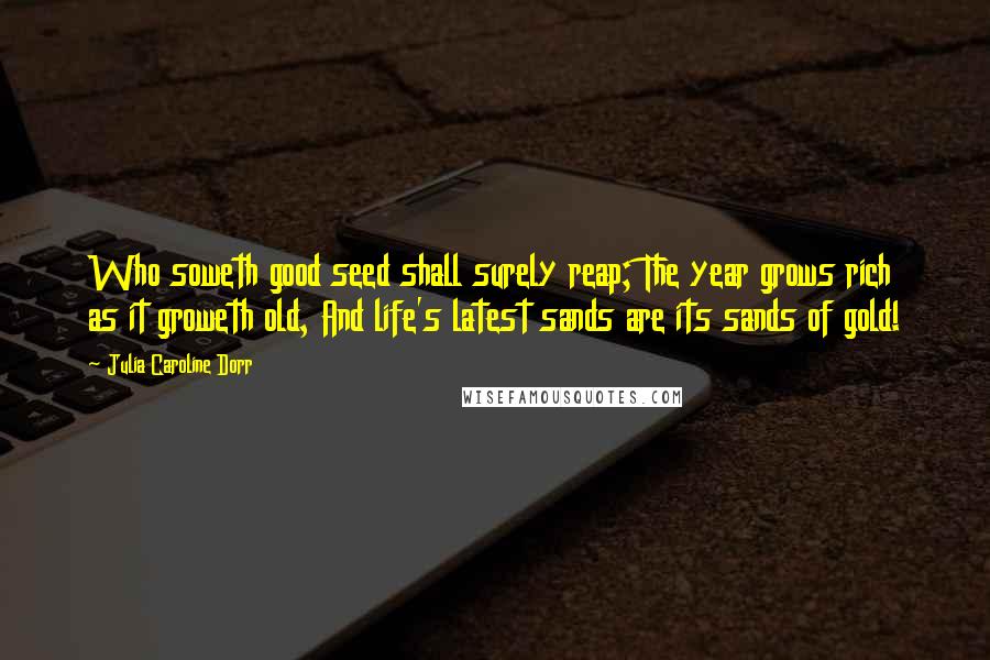 Julia Caroline Dorr Quotes: Who soweth good seed shall surely reap; The year grows rich as it groweth old, And life's latest sands are its sands of gold!