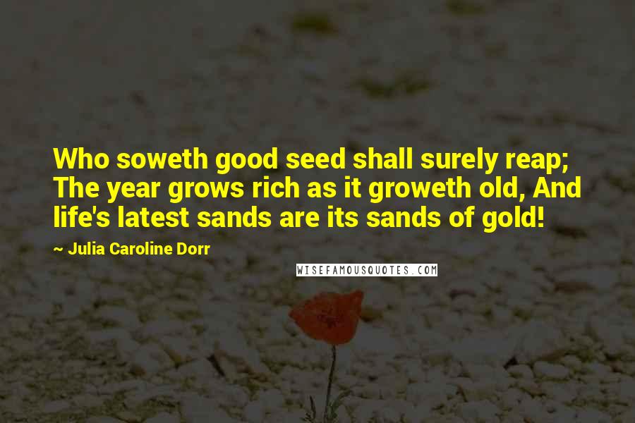 Julia Caroline Dorr Quotes: Who soweth good seed shall surely reap; The year grows rich as it groweth old, And life's latest sands are its sands of gold!