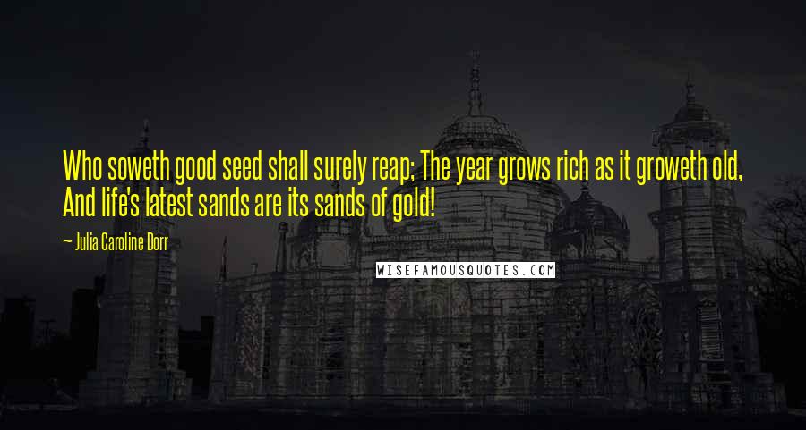 Julia Caroline Dorr Quotes: Who soweth good seed shall surely reap; The year grows rich as it groweth old, And life's latest sands are its sands of gold!