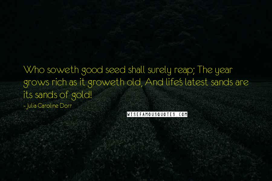 Julia Caroline Dorr Quotes: Who soweth good seed shall surely reap; The year grows rich as it groweth old, And life's latest sands are its sands of gold!