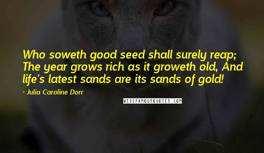 Julia Caroline Dorr Quotes: Who soweth good seed shall surely reap; The year grows rich as it groweth old, And life's latest sands are its sands of gold!