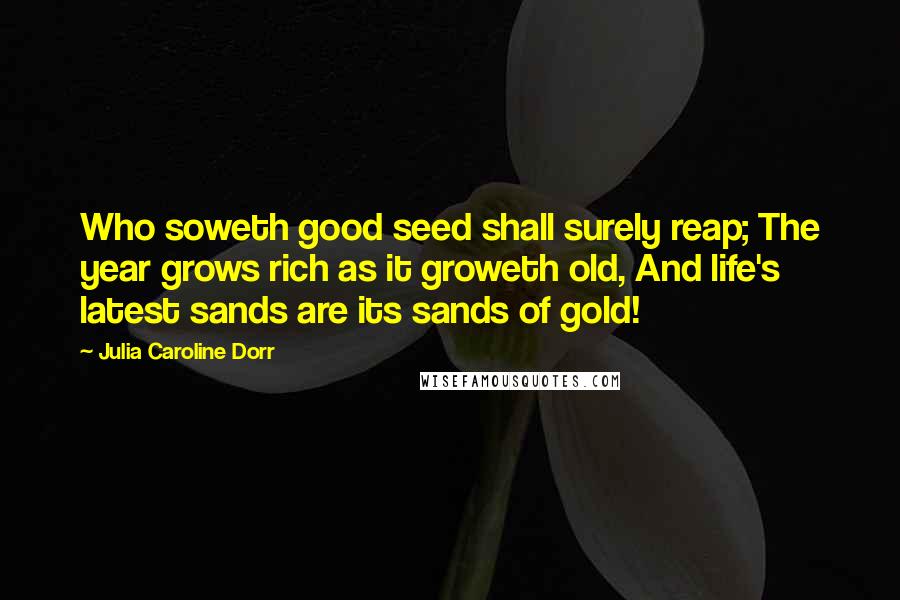 Julia Caroline Dorr Quotes: Who soweth good seed shall surely reap; The year grows rich as it groweth old, And life's latest sands are its sands of gold!