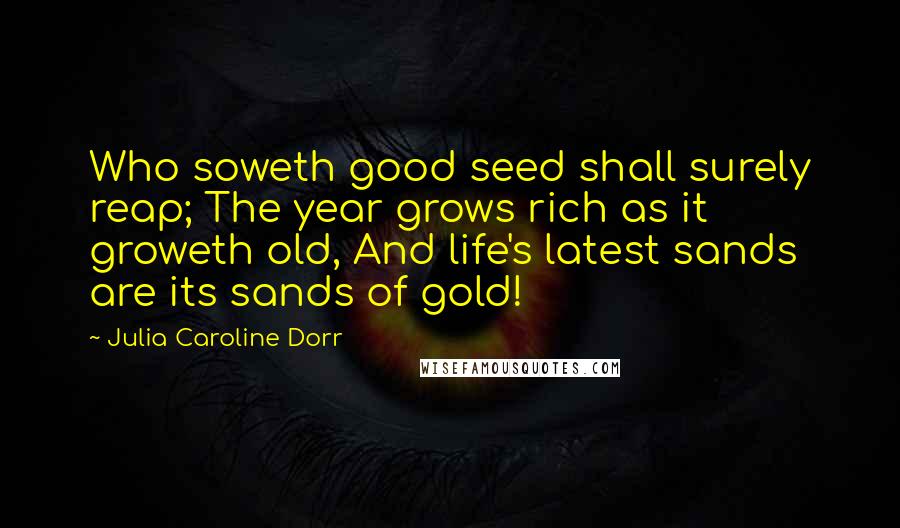 Julia Caroline Dorr Quotes: Who soweth good seed shall surely reap; The year grows rich as it groweth old, And life's latest sands are its sands of gold!