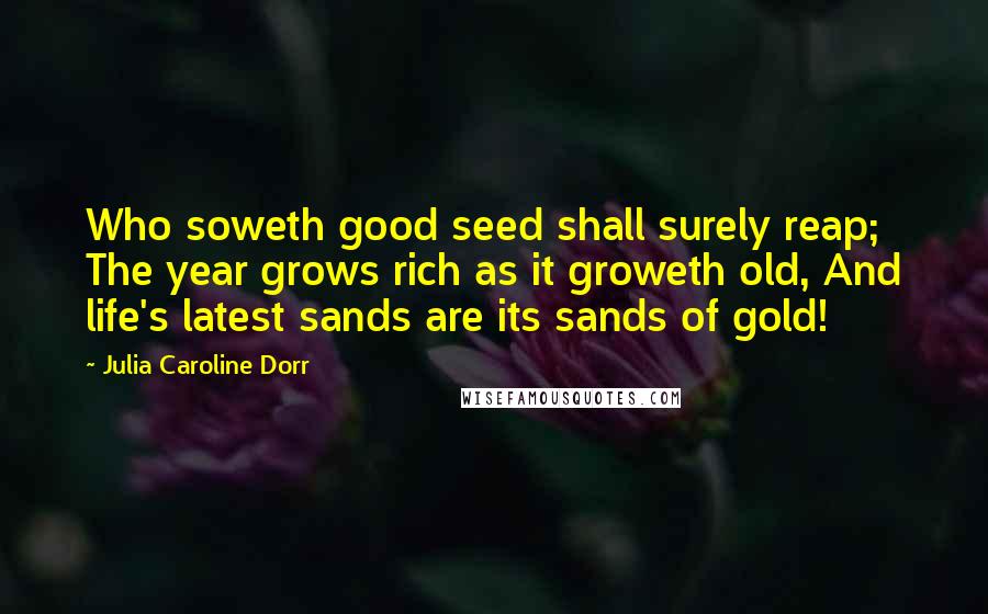 Julia Caroline Dorr Quotes: Who soweth good seed shall surely reap; The year grows rich as it groweth old, And life's latest sands are its sands of gold!