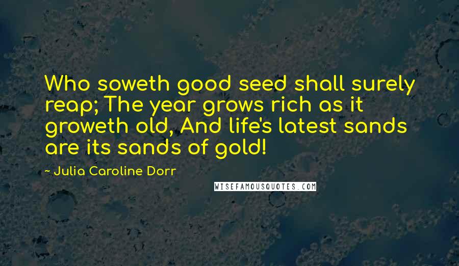 Julia Caroline Dorr Quotes: Who soweth good seed shall surely reap; The year grows rich as it groweth old, And life's latest sands are its sands of gold!