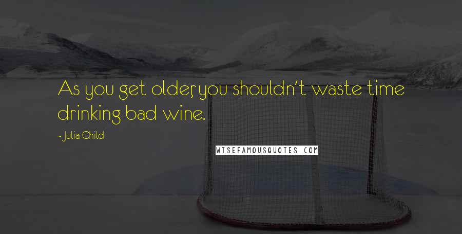 Julia Child Quotes: As you get older, you shouldn't waste time drinking bad wine.