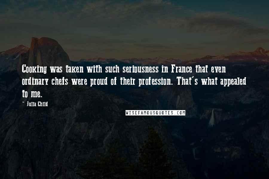 Julia Child Quotes: Cooking was taken with such seriousness in France that even ordinary chefs were proud of their profession. That's what appealed to me.