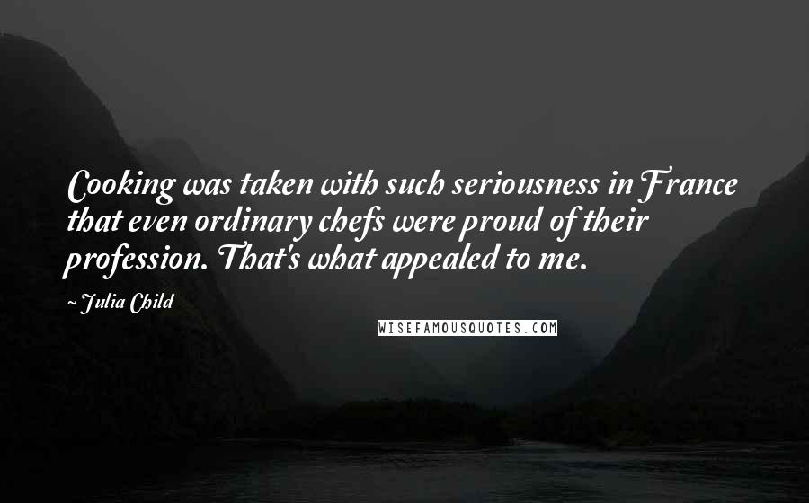 Julia Child Quotes: Cooking was taken with such seriousness in France that even ordinary chefs were proud of their profession. That's what appealed to me.