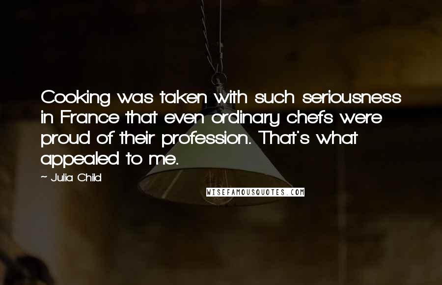 Julia Child Quotes: Cooking was taken with such seriousness in France that even ordinary chefs were proud of their profession. That's what appealed to me.