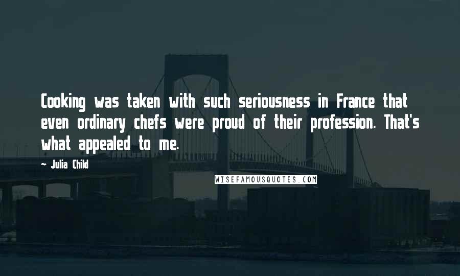 Julia Child Quotes: Cooking was taken with such seriousness in France that even ordinary chefs were proud of their profession. That's what appealed to me.