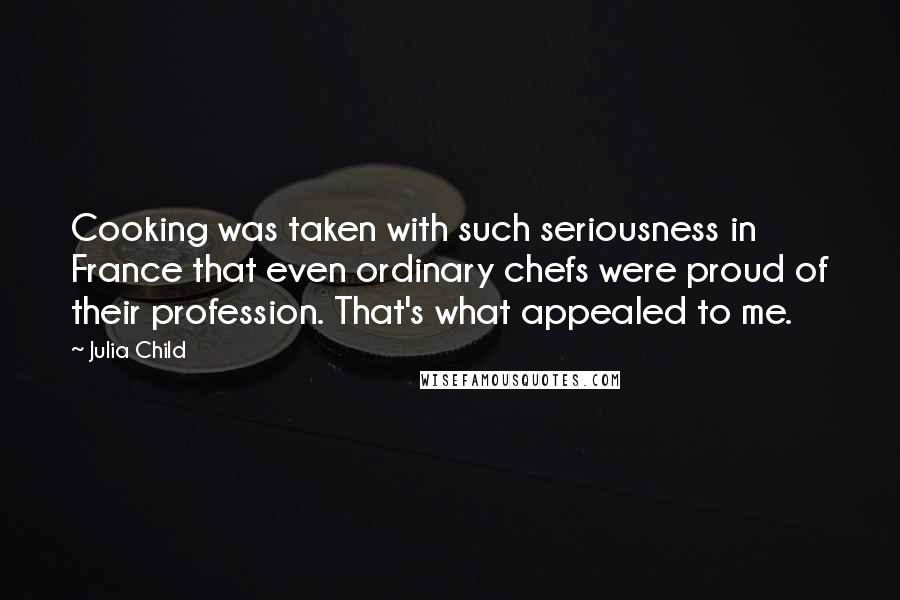 Julia Child Quotes: Cooking was taken with such seriousness in France that even ordinary chefs were proud of their profession. That's what appealed to me.