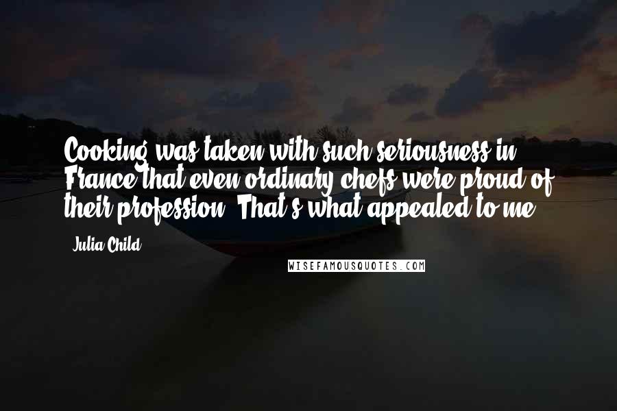 Julia Child Quotes: Cooking was taken with such seriousness in France that even ordinary chefs were proud of their profession. That's what appealed to me.