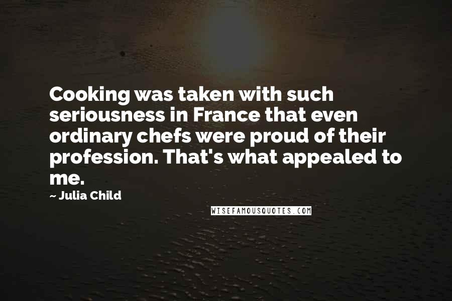 Julia Child Quotes: Cooking was taken with such seriousness in France that even ordinary chefs were proud of their profession. That's what appealed to me.