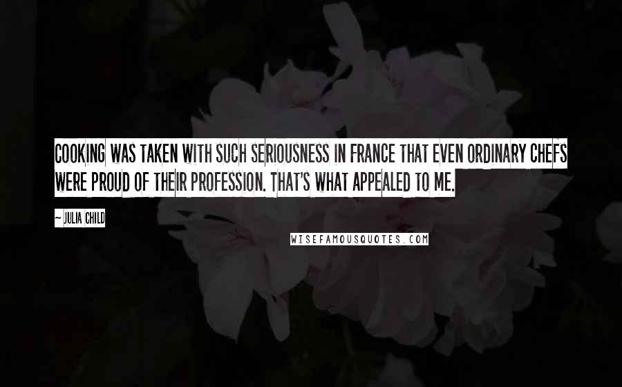 Julia Child Quotes: Cooking was taken with such seriousness in France that even ordinary chefs were proud of their profession. That's what appealed to me.