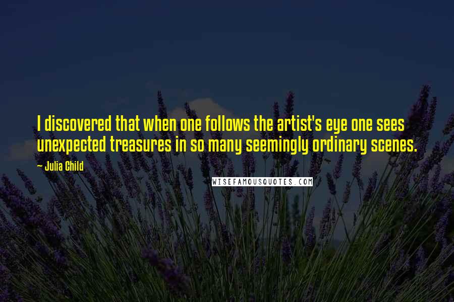 Julia Child Quotes: I discovered that when one follows the artist's eye one sees unexpected treasures in so many seemingly ordinary scenes.