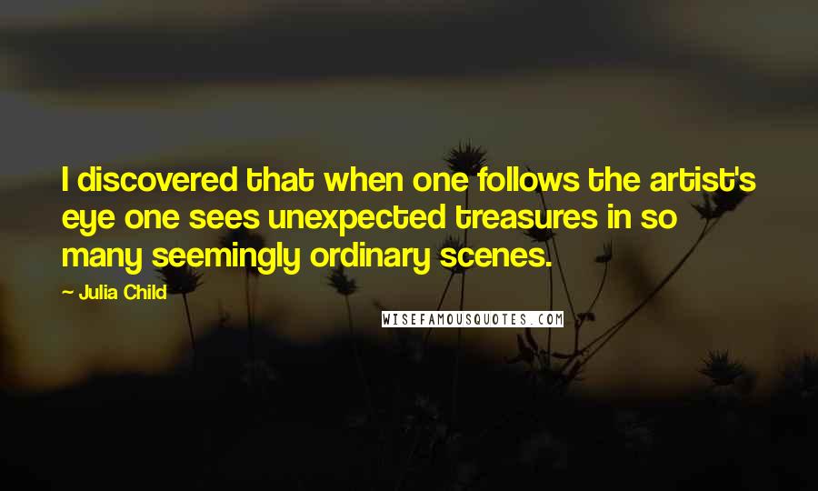 Julia Child Quotes: I discovered that when one follows the artist's eye one sees unexpected treasures in so many seemingly ordinary scenes.