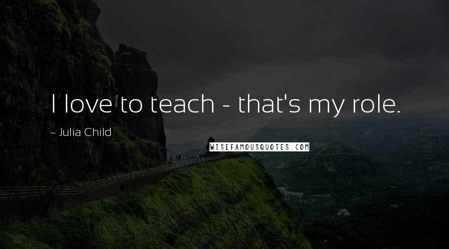 Julia Child Quotes: I love to teach - that's my role.