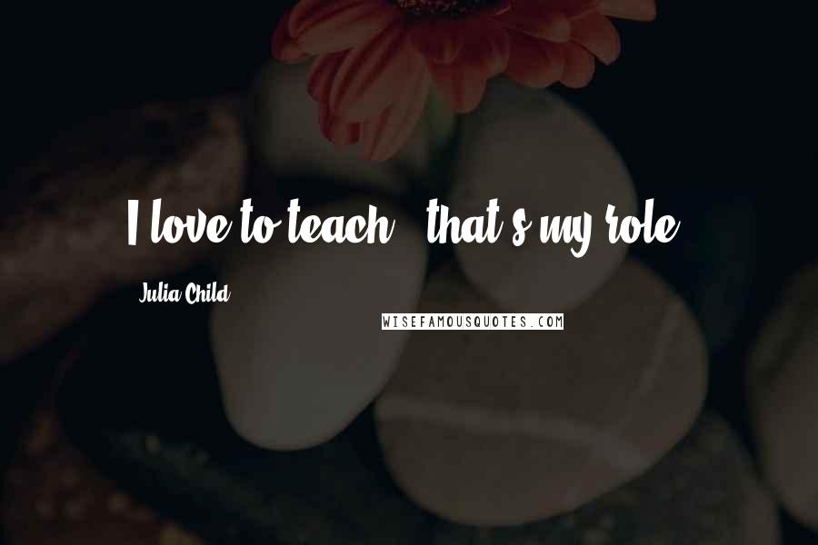 Julia Child Quotes: I love to teach - that's my role.