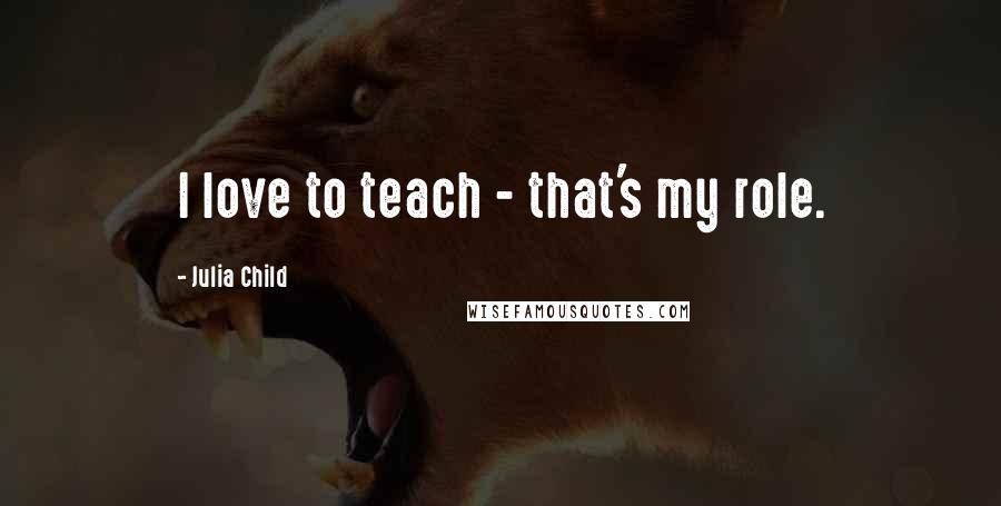 Julia Child Quotes: I love to teach - that's my role.