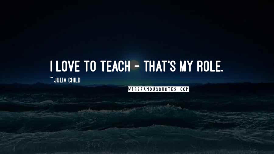 Julia Child Quotes: I love to teach - that's my role.