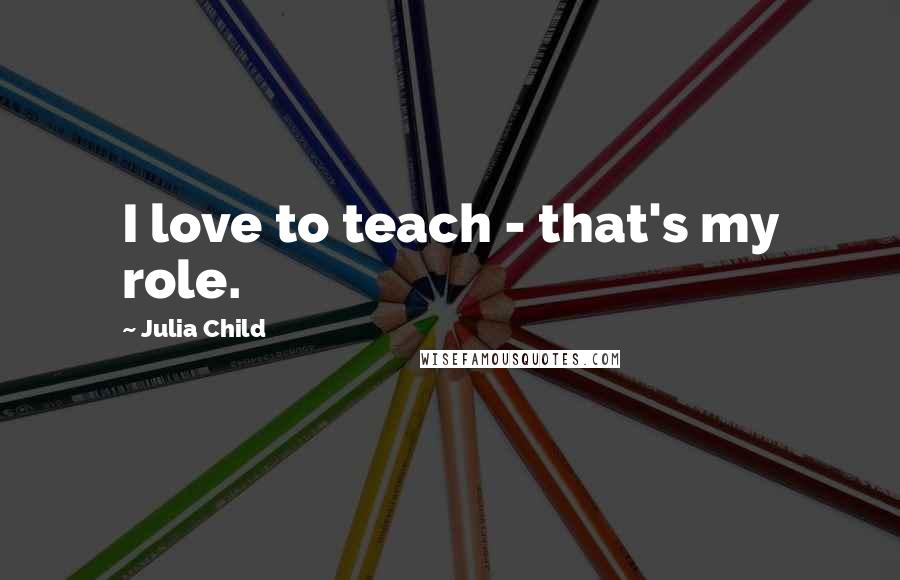 Julia Child Quotes: I love to teach - that's my role.