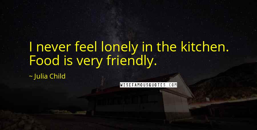 Julia Child Quotes: I never feel lonely in the kitchen. Food is very friendly.