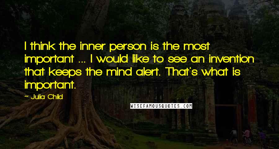 Julia Child Quotes: I think the inner person is the most important ... I would like to see an invention that keeps the mind alert. That's what is important.
